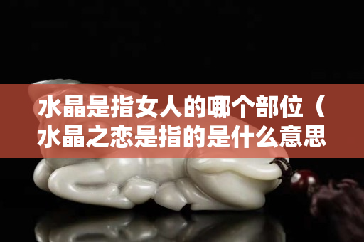 水晶是指女人的哪個部位（水晶之戀是指的是什么意思）