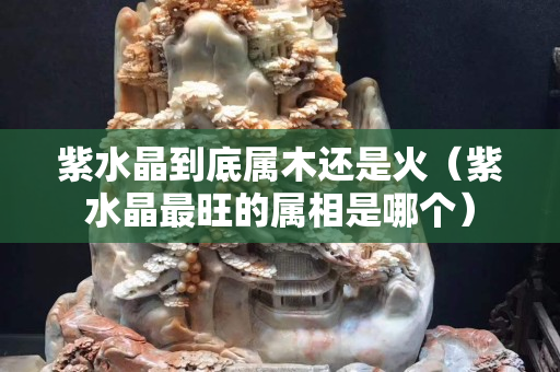 紫水晶到底屬木還是火（紫水晶最旺的屬相是哪個）