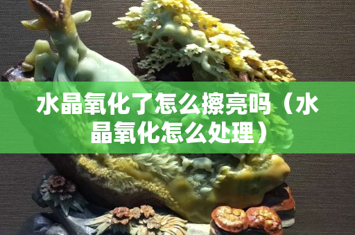 水晶氧化了怎么擦亮嗎（水晶氧化怎么處理）
