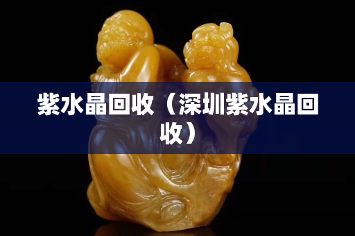 紫水晶回收（深圳紫水晶回收）