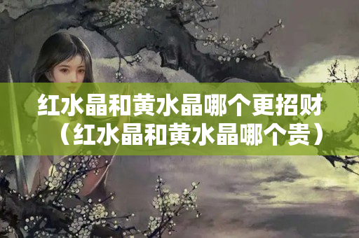 紅水晶和黃水晶哪個更招財（紅水晶和黃水晶哪個貴）