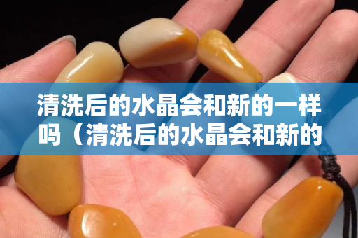 清洗后的水晶會和新的一樣嗎（清洗后的水晶會和新的一樣嗎）