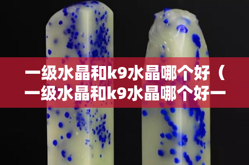 一級水晶和k9水晶哪個好（一級水晶和k9水晶哪個好一點）