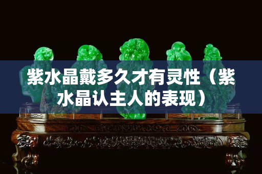 紫水晶戴多久才有靈性（紫水晶認主人的表現）