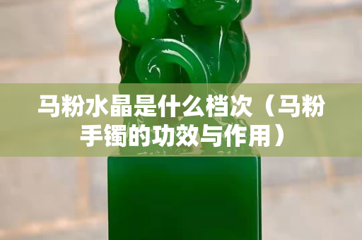 馬粉水晶是什么檔次（馬粉手鐲的功效與作用）