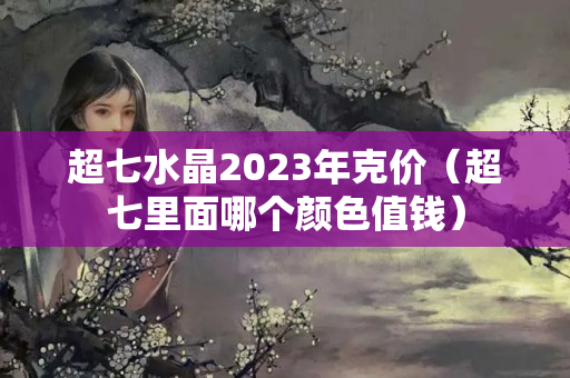 超七水晶2023年克價（超七里面哪個顏色值錢）