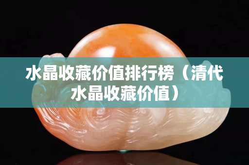水晶收藏價(jià)值排行榜（清代水晶收藏價(jià)值）
