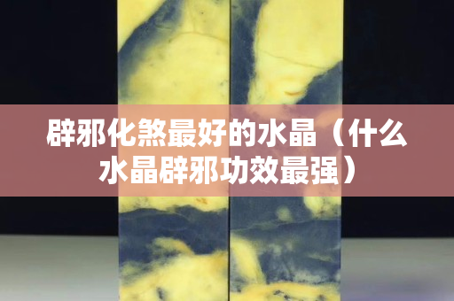 辟邪化煞最好的水晶（什么水晶辟邪功效最強）