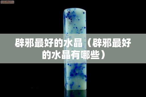 辟邪最好的水晶（辟邪最好的水晶有哪些）