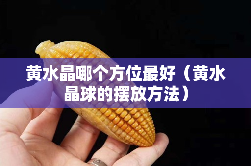 黃水晶哪個方位最好（黃水晶球的擺放方法）