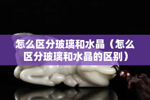 怎么區分玻璃和水晶（怎么區分玻璃和水晶的區別）
