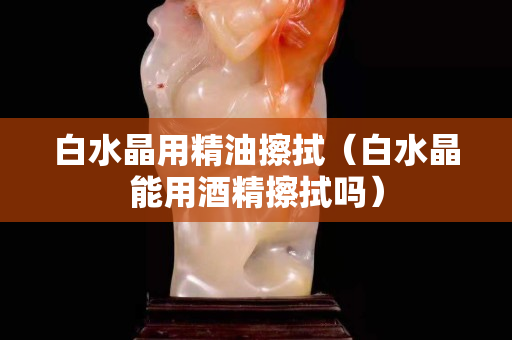 白水晶用精油擦拭（白水晶能用酒精擦拭嗎）