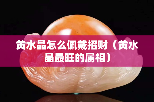 黃水晶怎么佩戴招財(cái)（黃水晶最旺的屬相）