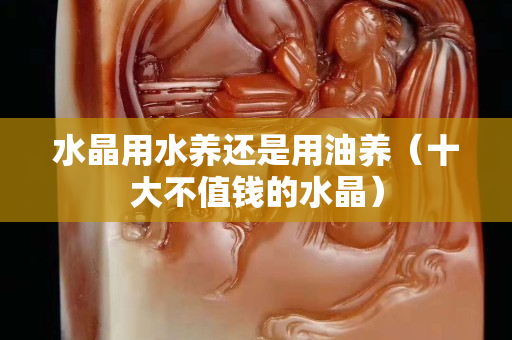 水晶用水養還是用油養（十大不值錢的水晶）