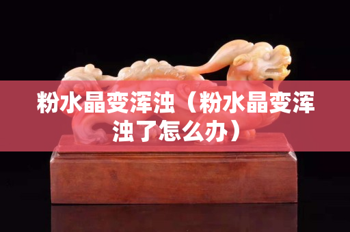 粉水晶變渾濁（粉水晶變渾濁了怎么辦）