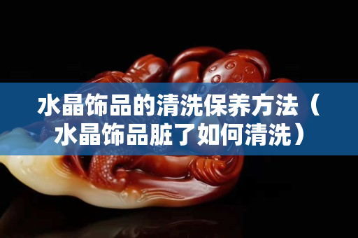 水晶飾品的清洗保養方法（水晶飾品臟了如何清洗）