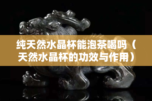 純天然水晶杯能泡茶喝嗎（天然水晶杯的功效與作用）