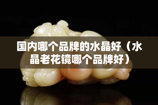國(guó)內(nèi)哪個(gè)品牌的水晶好（水晶老花鏡哪個(gè)品牌好）