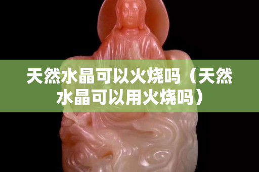 天然水晶可以火燒嗎（天然水晶可以用火燒嗎）