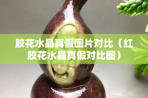 膠花水晶真假圖片對比（紅膠花水晶真假對比圖）