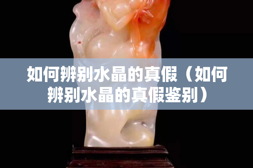 如何辨別水晶的真假（如何辨別水晶的真假鑒別）