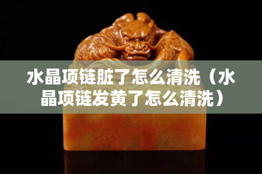 水晶項鏈臟了怎么清洗（水晶項鏈發黃了怎么清洗）