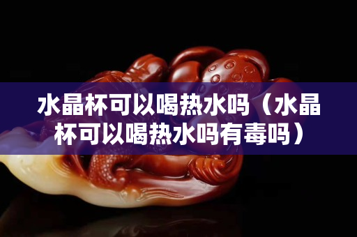 水晶杯可以喝熱水嗎（水晶杯可以喝熱水嗎有毒嗎）
