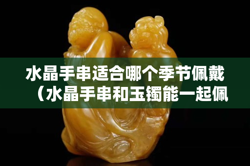 水晶手串適合哪個季節佩戴（水晶手串和玉鐲能一起佩戴嗎）