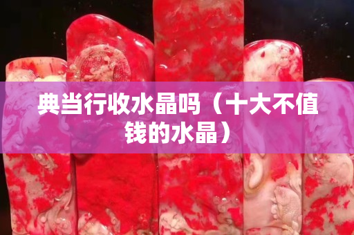 典當(dāng)行收水晶嗎（十大不值錢的水晶）