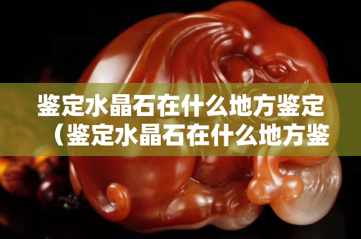 鑒定水晶石在什么地方鑒定（鑒定水晶石在什么地方鑒定）