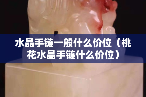 水晶手鏈一般什么價位（桃花水晶手鏈什么價位）