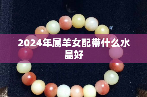 2024年屬羊女配帶什么水晶好