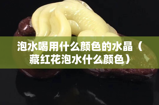 泡水喝用什么顏色的水晶（藏紅花泡水什么顏色）