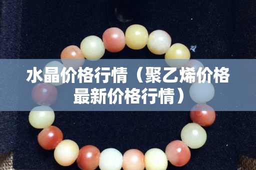 水晶價格行情（聚乙烯價格最新價格行情）