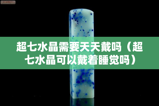超七水晶需要天天戴嗎（超七水晶可以戴著睡覺嗎）