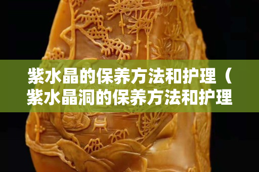 紫水晶的保養(yǎng)方法和護(hù)理（紫水晶洞的保養(yǎng)方法和護(hù)理）