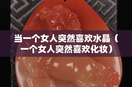 當(dāng)一個(gè)女人突然喜歡水晶（一個(gè)女人突然喜歡化妝）