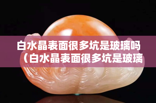 白水晶表面很多坑是玻璃嗎（白水晶表面很多坑是玻璃嗎）