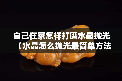 自己在家怎樣打磨水晶拋光（水晶怎么拋光最簡(jiǎn)單方法）