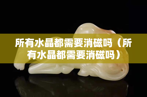 所有水晶都需要消磁嗎（所有水晶都需要消磁嗎）
