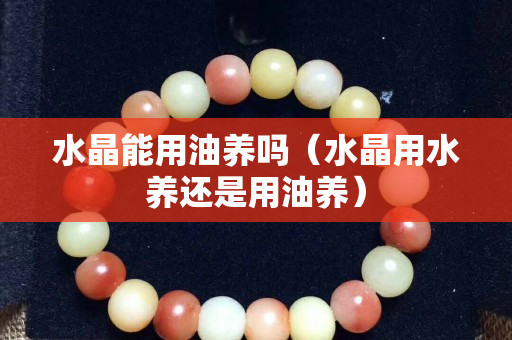 水晶能用油養嗎（水晶用水養還是用油養）