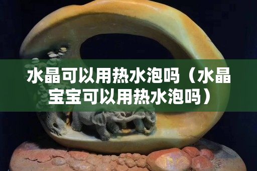 水晶可以用熱水泡嗎（水晶寶寶可以用熱水泡嗎）