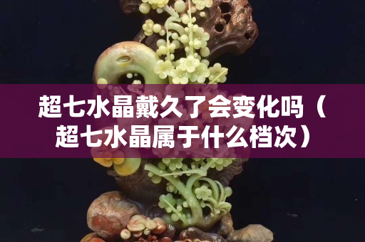 超七水晶戴久了會變化嗎（超七水晶屬于什么檔次）