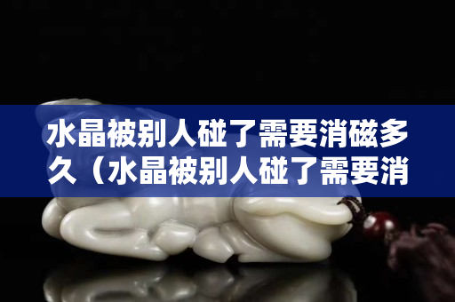 水晶被別人碰了需要消磁多久（水晶被別人碰了需要消磁多久）