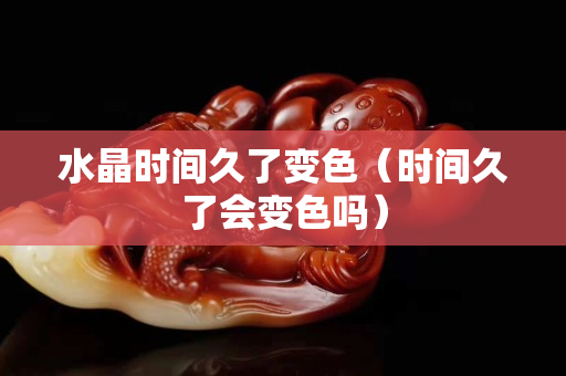 水晶時間久了變色（時間久了會變色嗎）