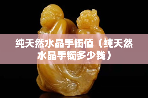 純天然水晶手鐲值（純天然水晶手鐲多少錢）