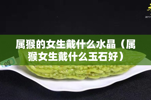 屬猴的女生戴什么水晶（屬猴女生戴什么玉石好）
