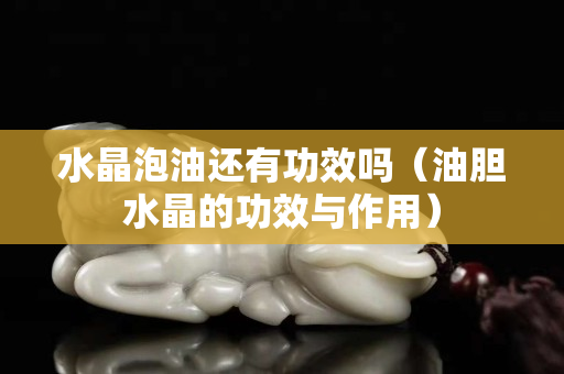 水晶泡油還有功效嗎（油膽水晶的功效與作用）