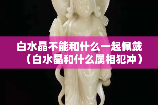白水晶不能和什么一起佩戴（白水晶和什么屬相犯沖）
