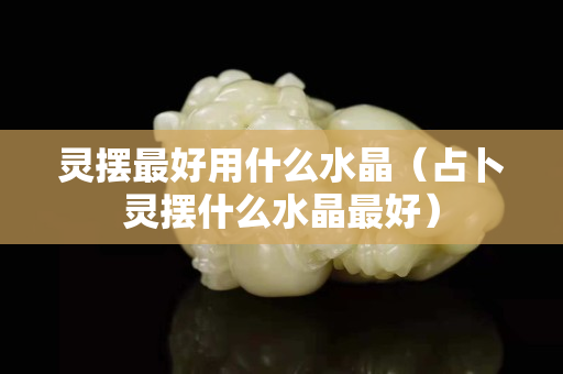 靈擺最好用什么水晶（占卜靈擺什么水晶最好）